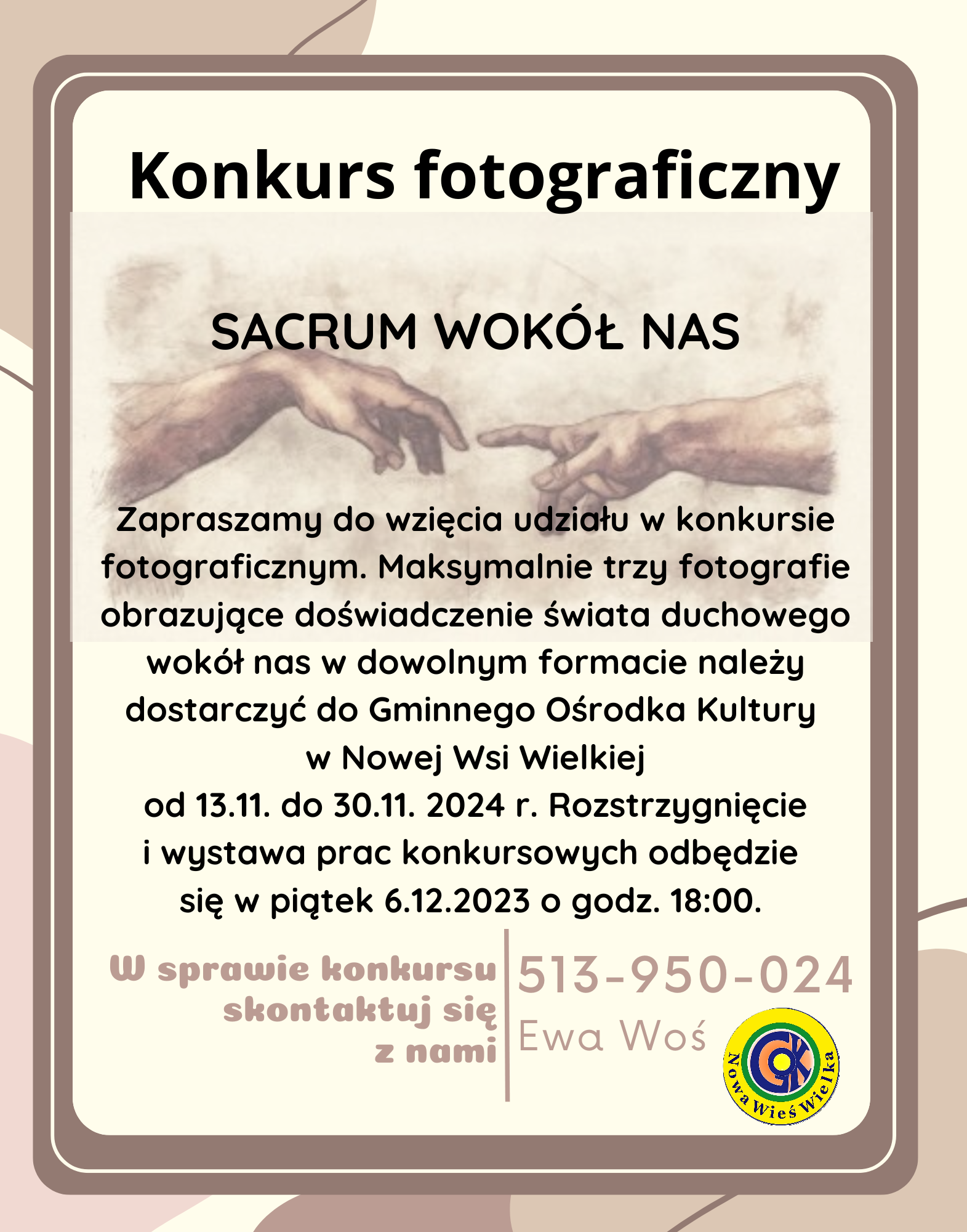 Gminny Ośrodek Kultury w Nowej Wsi Wielkiej zaprasza do wzięcia udziału w konkursie fotograficznym pod nazwą "Sacrum wokół nas". Każdy uczestnik może przynieść 3 fotografie w dowolnym formacie należy dostarczyń do GOK w nieprzekraczalnym terminie do 30 listopada 2024. Fotografie obrazujące doświadczenie świata duchowego wokół nas. Rozstrzygnięcie i wystawa prac konkursowych odbędzie się w piątek 6 grudnia 2024 roku. o godzinie 18:00. W sprawie konkursu skontaktuj sie pod nr telefonu 513-950-024 z Panią Ewą Woś. 