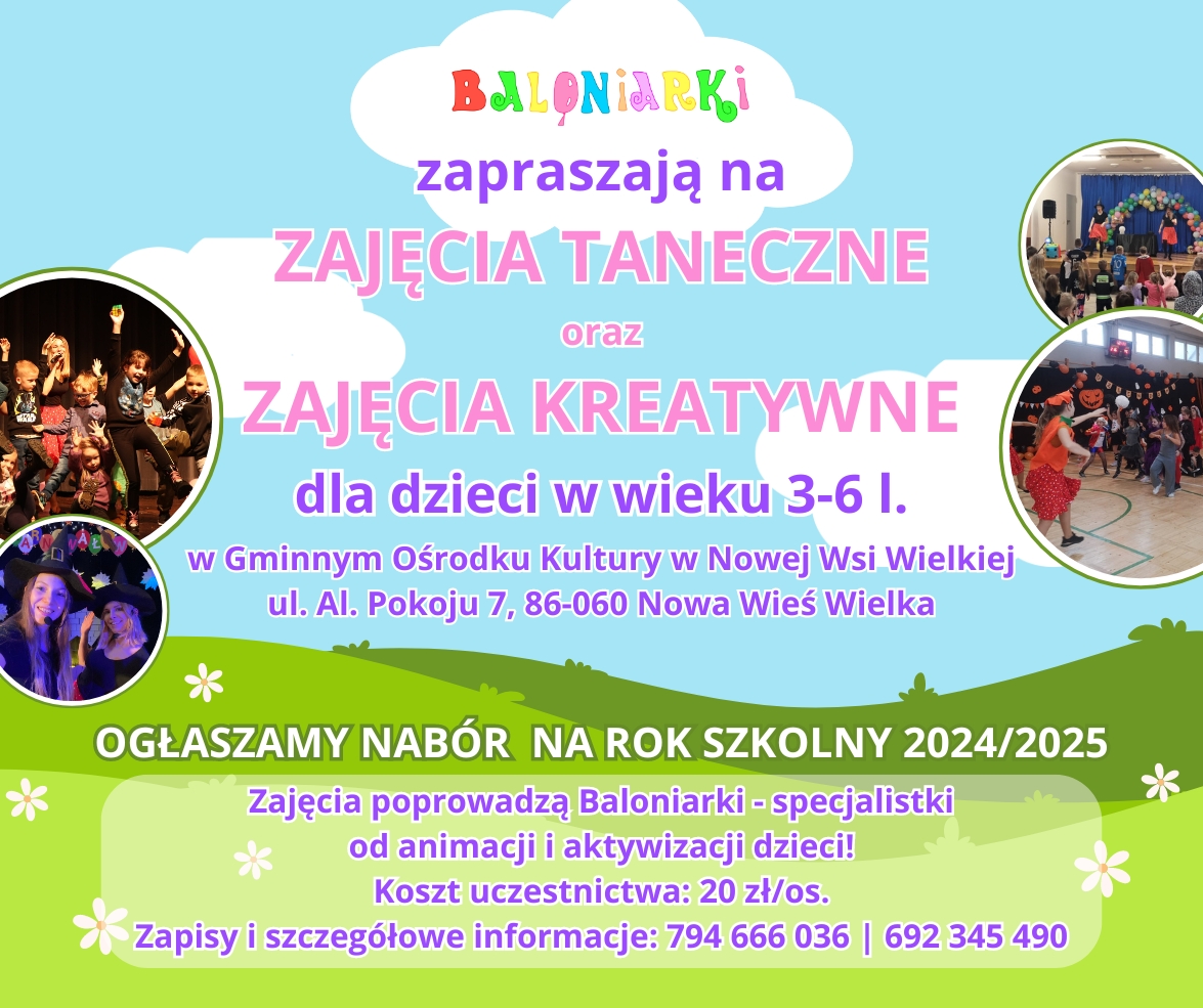 Baloniarki zapraszają na zajęcia taneczne i kreatywne dla dzieci  w wieku 3-6 lat w Gminnym Ośrodku Kultury w Nowejh Wsi Wielkiej ul. Aleja Pokoju 7 . Nabór na rok szkolny 2024/2025. Zajęcia prowadzą baloniarki specjalistki od animacji i aktywizacji dzieci. koszt uczestnictwa 20 zł / os. Zapisy i szczegółowe informacje 794-666-036 / 692-345-490