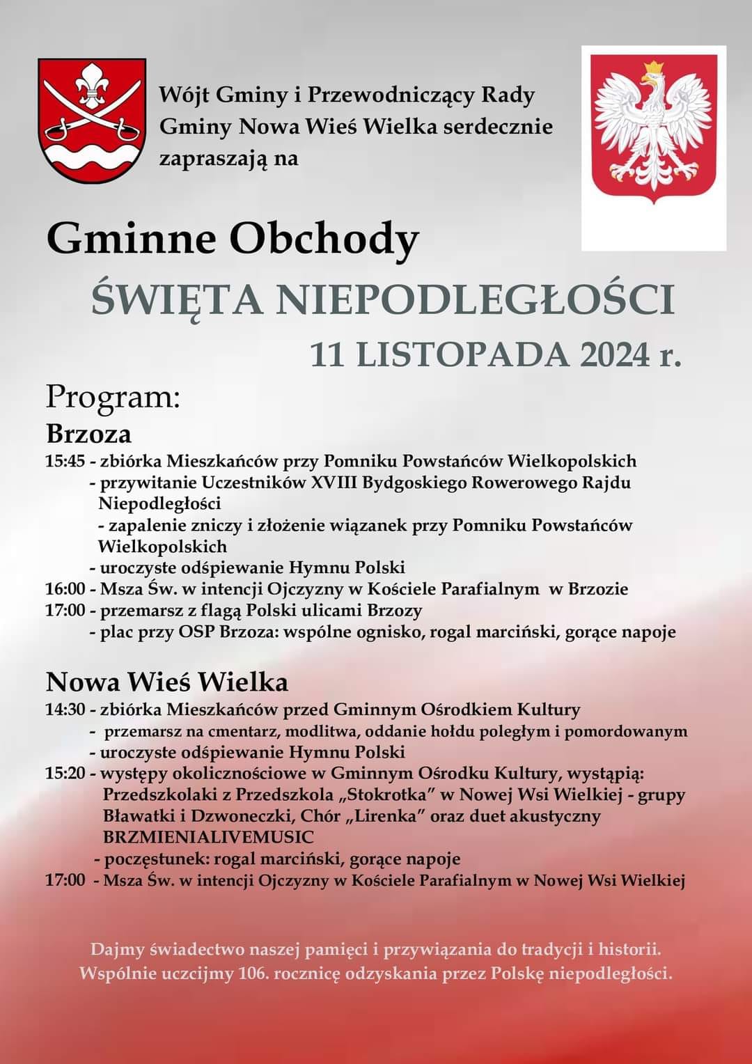 Wójt Gminy i Przewodniczący Rady Gminy Nowa Wieś Wielka serdecznie zapraszają na Gminne obchody Święta Niepodległości 11 listopada 2024 Program: Brzoza 15:45 - zbiórka mieszkańców przy pomniku powstańców wielkopolskich  - przywitanie uczestników XVIII bydgoskiego rowerowego rajdu niepodległości, - zapalenie zniczy i złożenie wiązanek przy pomniku Powstańców wielkopolskich, -uroczyste odśpiewanie Hymnu Polski,16:00 - Msza święta w intencji Ojczyzny w Kościele Parafialnym w Brzozie, 17:00 - przemarsz z flagą Polski ulicami Brzozy, - plac przy OSP Brzoza: wspólne ognisko, rogal marciński, gorące napoje. NOWA WIEŚ WIELKA - 14:30 - zbiórka mieszkańców przed Gminnym Ośrodkeirm Kultury  - przemarsz na cmentarz, modlitwa, oddanie hołdu poległym i pomordowanym - uroczyste odśpiewanie hymnu Polski, 15:20 - występy okolicznościowe w Gminnym Ośrodku kultury, występują: Przedszkolaki z Przedszkola Samorządowego "Stokrotka" w Nowej Wsi Wielkiej - Grupy Bławatki i Dzwoneczki, Chór "Lirenka" oraz duet akustyczny BRZMIENIALIVEMUSIC - poczęstunek rogal marciński, gorące napoje. 17:00 - msza święta w intencji Ojczyzny w Kościele Parafialnym w Nowej Wsi Wielkiej. Dajmy świadectwo naszej pamięci i przywiązania do readycji i historii. Wspólnie uczcijmy 106. rocznicę odzyskania przez Polskę niepodległości